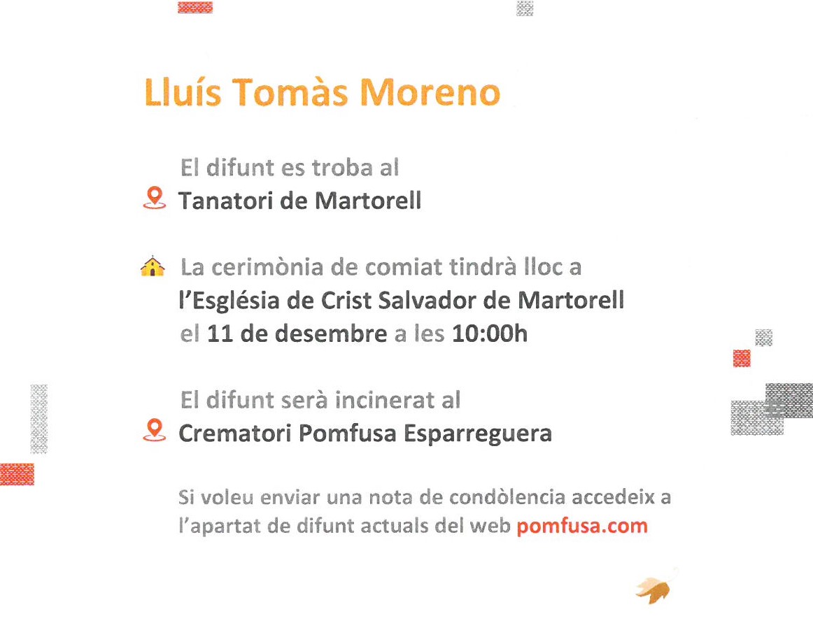 ESQUELA
🗓️10/12/ 2021

Lluís Tomàs Moreno
🏢Tanatori Pomfusa Martorell

Cerimònia de comiat
🗓️Dissabte  11 de desembre ⏱️  10h
⛪️ Església de Crist Salvador de Martorell