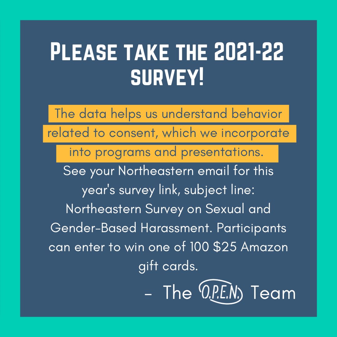Please take the 2021-2022 Survey on Sexual and Gender-Based Harassment to inform Northeastern's sexual violence prevention and response efforts. Participants can enter to win one of 100 $25 Amazon gift cards. See your Northeastern email for the survey link