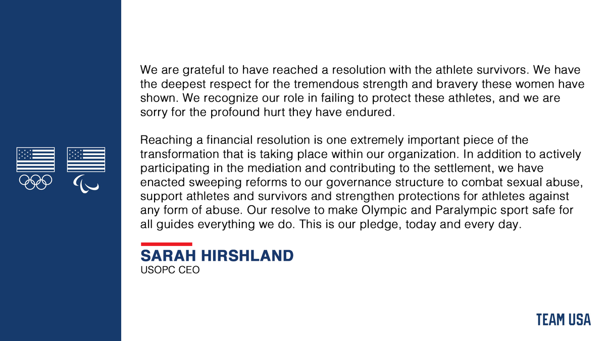 A quote graphic that reads "We are grateful to have reached a resolution with the athlete survivors. We have the deepest respect for the tremendous strength and bravery these women have shown. We recognize our role in failing to protect these athletes, and we are sorry for the profound hurt they have endured. 
 
Reaching a financial resolution is one extremely important piece of the 
transformation that is taking place within our organization. In addition to actively participating in the mediation and contributing to the settlement, we have 
enacted sweeping reforms to our governance structure to combat sexual abuse, support athletes and survivors and strengthen protections for athletes against any form of abuse. Our resolve to make Olympic and Paralympic sport safe for all guides everything we do. This is our pledge, today and every day." - Sarah Hirshland, USOPC CEO