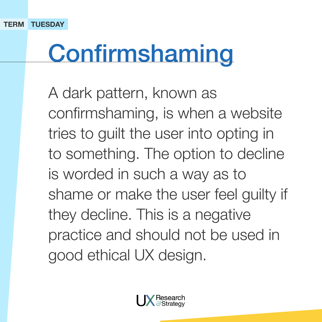 A dark pattern, known as confirmshaming, is when a website tries to guilt the user into opting into something. The option to decline is worded to shame or make the user feel guilty if they decline. This negative practice should not be used in good ethical UX design. #termtuesday