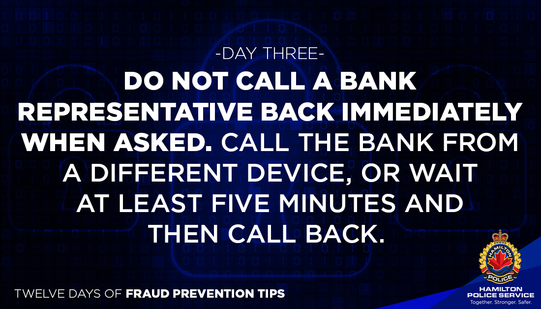 12 DAYS OF FRAUD PREVENTION TIPS DAY 3 Caller will claim to be a bank investigator, tell you to hang up & immediately call the # on the back of your bank card. You will then be speaking to the person who just called you. There is a delay in calls disconnecting. Morning #HamOnt.