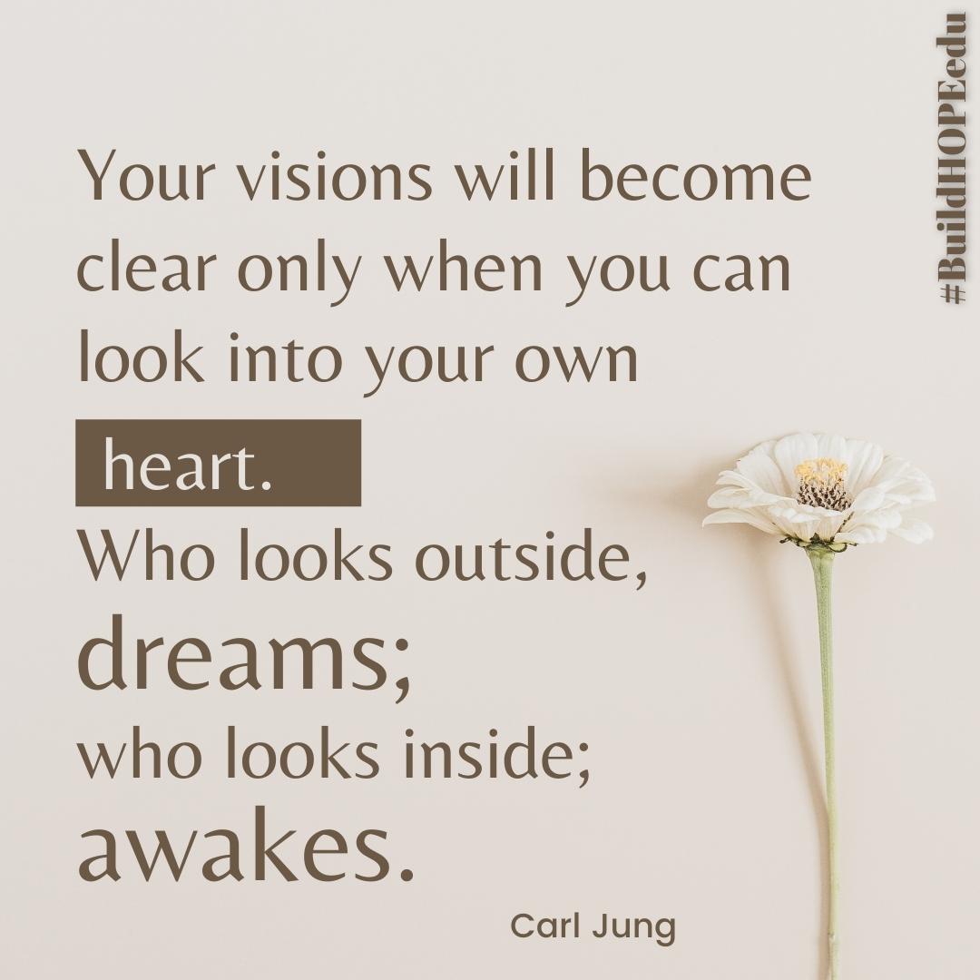 'Your visions will become clear only when you can look into your own heart. Who looks outside, dreams; who looks inside, awakes.'
-Carl Jung

Lead with your heart.
Follow your calling.
Awake!

#BuildHOPEedu #bekindEDU #CodeBreaker #LeadLAP #JoyfulLeaders #edchat #ntchat #edbeat