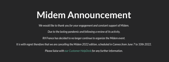 It is with great sadness we have just received the news that RX France has decided to no longer organize the Midem events due to the lasting pandemic. We want to thank all the people at Midem who helped us get the artists heard. midem.com/en-gb.html