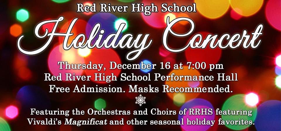 Mark your calendar! Red River High School will hold its holiday concert on Thursday, December 16 at 7 p.m. in the Red River High School Performance Hall. The concert will feature the RRHS orchestras &amp; choirs performing Vivaldi's Magnificat &amp; other season holiday favorites. Free!