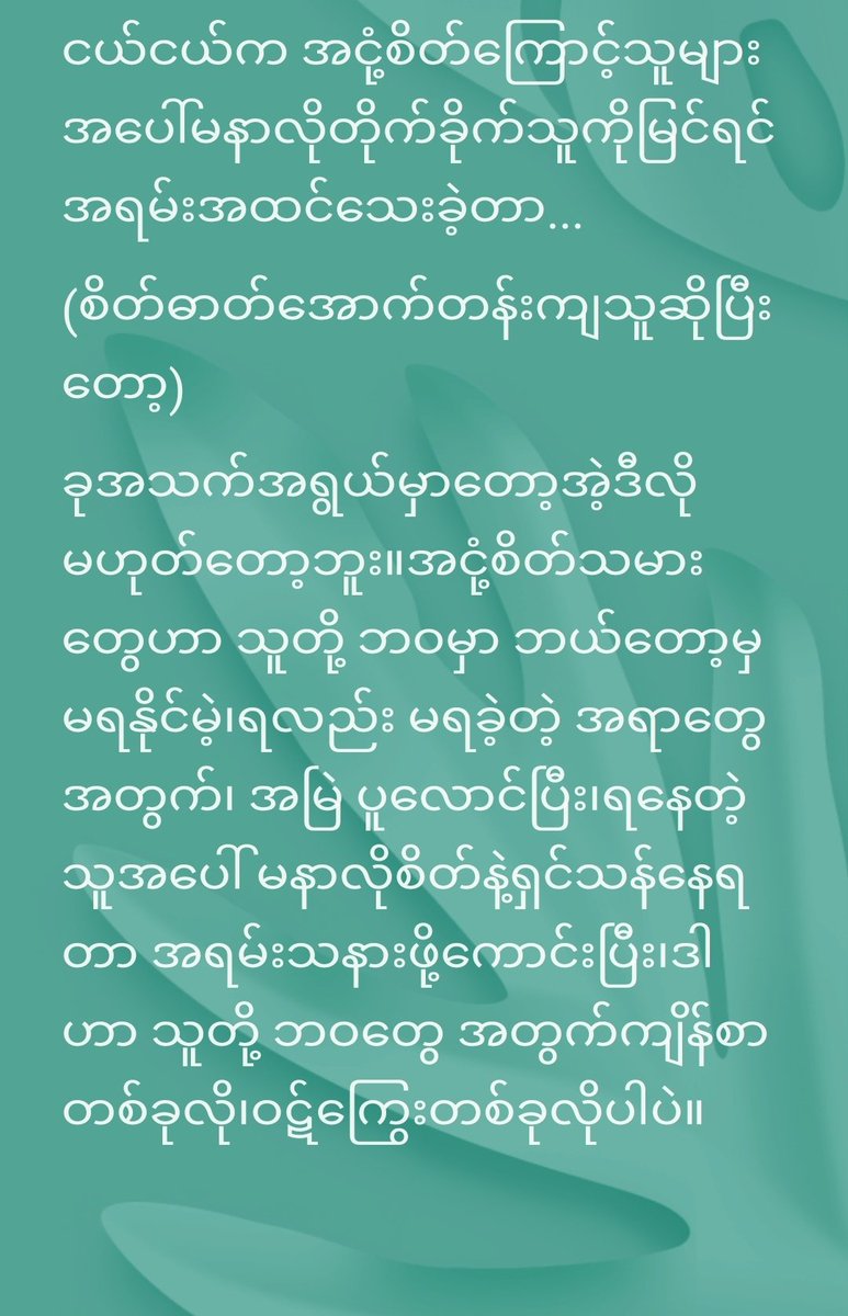 လူ့ ဘဝမှာ လူဖြစ်လာပြီး
သူတို့ဘဝ ရဲ့ အချိန်တော်တော် များများ က သူများအပေါ်
မနာလိုခြင်း၊ဝန်တိုခြင်း၊ငြူစူခြင်း၊စောင်းမြောင်း ပုတ်ခတ်ခြင်း တွေ နဲ့
ရှင်သန်နေရတာ တကယ်တော့
သနားစရာ ပါ။
လူ ဖြစ်ရကျိုး မနပ်သူတွေ ပေါ့။
ဒီကြားထဲ ကိုယ်ကျင့်တရားပါ ပျက်ရင် ပိုဆိုးတယ် ။