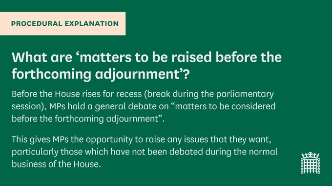 Procedural Explanation: What are 'matters to be raised before the forthcoming adjournment'?
Before the House rises for recess (break during the parliamentary session), MPs hold a general debate on "matters to be considered before the forthcoming adjournment".
This gives MPs the opportunity to raise any issues that they want, particularly those which have not been debated during the normal business of the House.