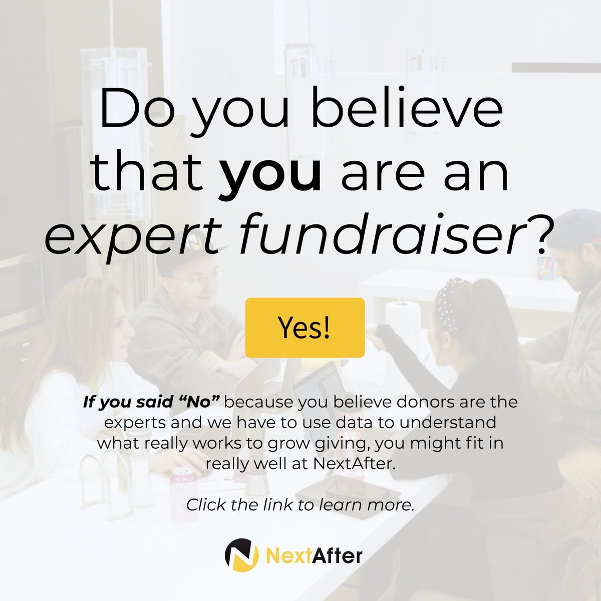 We really hope that your response to that question is “No.” The only way we can ever know what works to increase giving is by giving donors a voice. If you’re as obsessed as we are with discovering what works to grow giving – there's a job for you here: nextafter.com/team