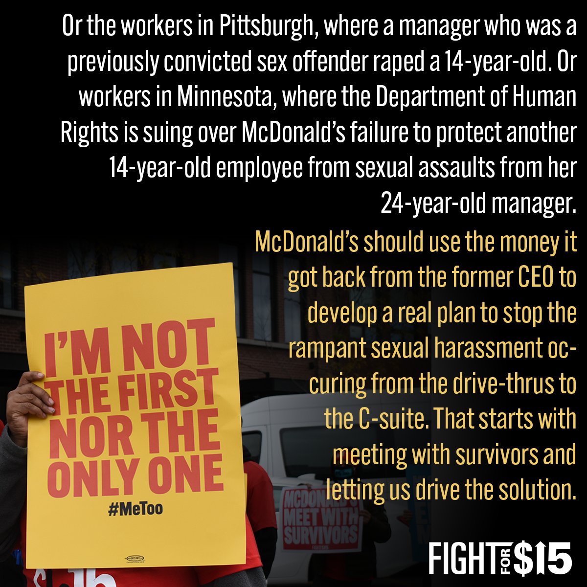 Or the workers in Pittsburgh, where a manager who was a previously convicted sex offender raped a 14-year-old. Or workers in Minnesota, where the Department of Human Rights is suing over McDonald’s failure to protect another 14-year-old employee from sexual assaults from her 24-year-old manager.  McDonald’s should use the money it got back from the former CEO to develop a real plan to stop the rampant sexual harassment occuring from the drive-thrus to the C-suite. That starts with meeting with survivors and letting us drive the solution.