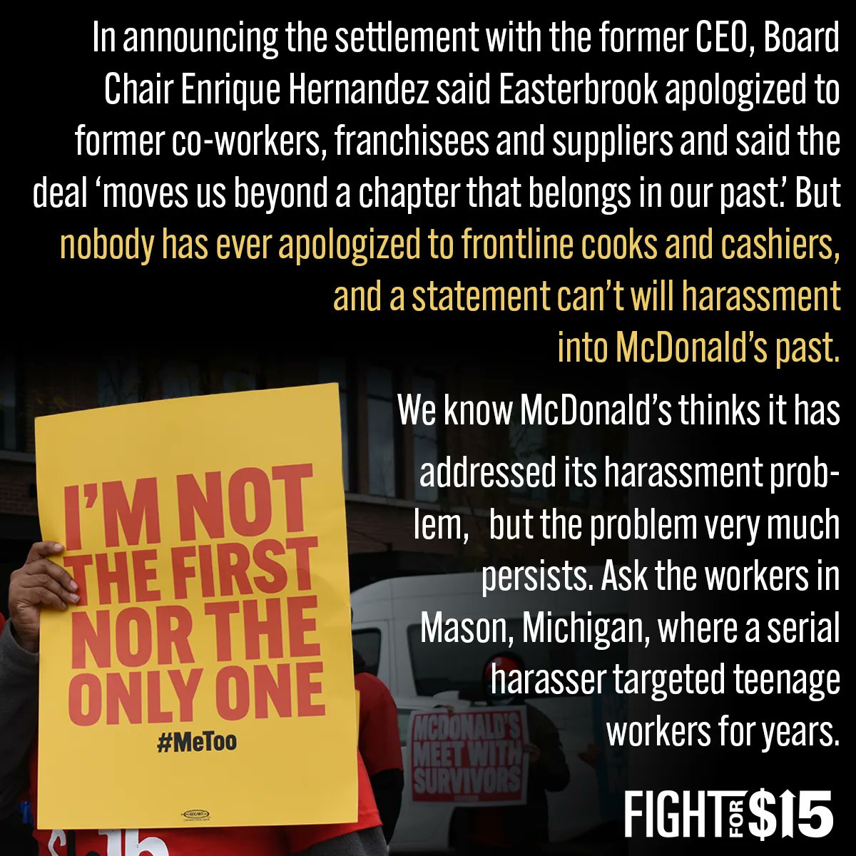 While it has fought like hell to get back money from former CEO Steve Easterbrook for inappropriate sexual conduct, McDonald’s has ignored and dismissed survivors of workplace sexual harassment for years. Workers have been speaking out, filing complaints, and going on strike since 2016 to demand McDonald’s address its culture of harassment, but little has changed for us.  In announcing the settlement with the former CEO, Board Chair Enrique Hernandez said Easterbrook apologized to former co-workers, franchisees and suppliers and said the deal ‘moves us beyond a chapter that belongs in our past.’ But nobody has ever apologized to frontline cooks and cashiers, and a statement can’t will harassment into McDonald’s past. We know McDonald’s thinks it has addressed its harassment problem, but the problem very much persists. Ask the workers in Mason, Michigan, where a serial harasser targeted teenage workers for years.