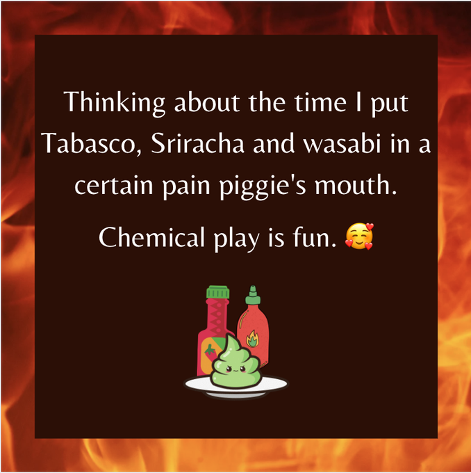 Thinking about the time I put Tabasco, Sriracha and wasabi in a certain pain piggie's mouth. Chemical