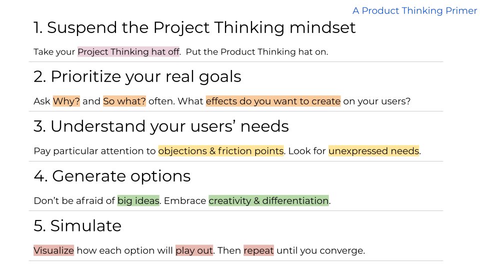 Having known and talked to many capable Product Thinkers over the years, here’s how Product Thinking breaks down:1. Suspend the Project Thinking mindset2. Prioritize your real goals3. Understand your users' needs4. Generate options5. Simulate