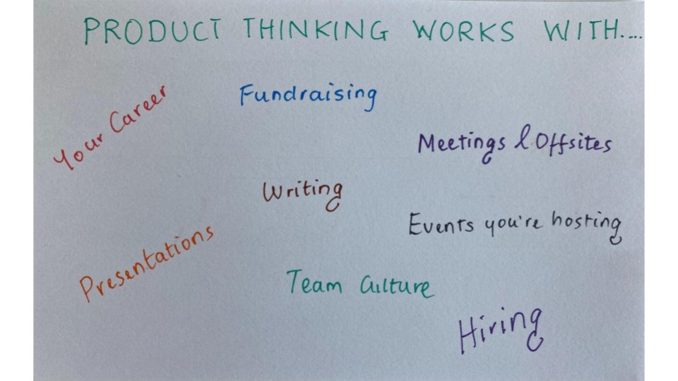 Lastly, once you are adept at Product Thinking, you'll be able to apply it to many things beyond just building products. Ultimately, Product Thinking is about a systematic evaluation of your real goals, the effects you want to create, and exploration of how to create said effects