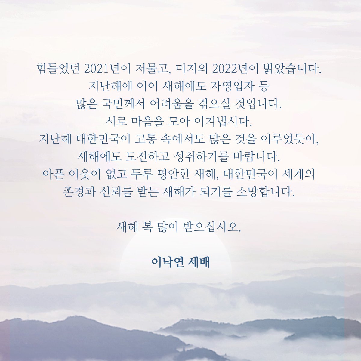 힘들었던 2021년이 저물고, 미지의 2022년이 밝았습니다.
아픈 이웃이 없고 두루 평안한 새해, 대한민국이 세계의 존경과 신뢰를 받는 새해가 되기를 소망합니다.

새해 복 많이 받으십시오.

이낙연 세배