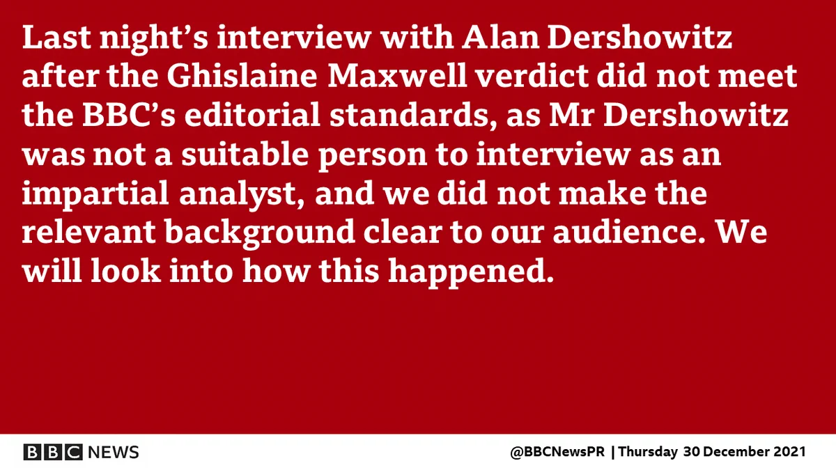 Statement reads: Last night’s interview with Alan Dershowitz after the Ghislaine Maxwell verdict did not meet the BBC’s editorial standards, as Mr Dershowitz was not a suitable person to interview as an impartial analyst, and we did not make the relevant background clear to our audience. We will look into how this happened.