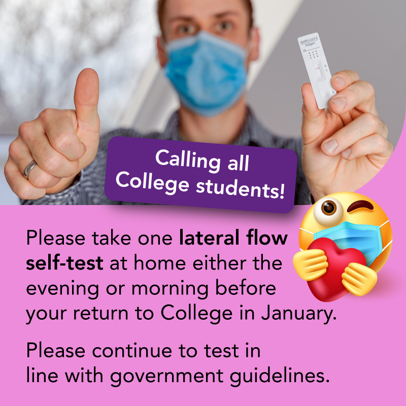 Important Info:
📣  Calling all College students - please take one (lateral flow) self-test at home either the evening or morning before you are due to return to College in January.

Please continue to test in line with government guidelines.