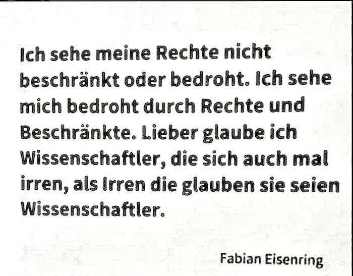 "Ich sehe meine Rechte nicht beschränkt oder bedroht. Ich sehe mich bedroht durch Rechte und Beschränkte. Lieber glaube ich Wissenschaftlern, die sich auch mal irren, als Irren, die glauben, sie seien Wissenschaftler."

Fabian Eisenring