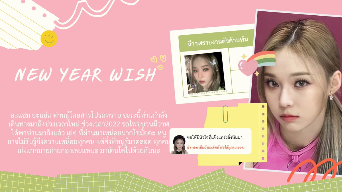 ˚ ༘ New year wish ˏˋ°•*⁀➷
      
       หนูขอให้ปีนี้เป็นปีที่ดีของทุกคน ขอให้มีเรื่องที่ทำให้เกิดรอยยิ้มใหญ่ใหญ่ มีวันทุกวันที่สดใสเหมือนสายรุ้งเจ็ดสีไปเลยย ขอใ้หัวใจซู่ซ่า ไม่เจ็บไม่ป่วยนะคับ ปีที่แล้วพวกเราเก่งมักม้าก ปีนี้มาเป็นคนเก่งด้วยกันอีกเนาะ  ⋆ ꙳