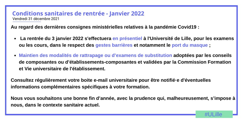 Au regard des dernières consignes ministérielles relatives à la pandémie Covid19 :

 La rentrée du 3 janvier 2022 s'effectuera en présentiel à l'Université de Lille, pour les examens ou les cours, dans le respect des gestes barrières et notamment le port du masque ;

Maintien des modalités de rattrapage ou d’examens de substitution adoptées par les conseils de composantes ou d’établissements-composantes et validées par la Commission Formation et Vie universitaire de l'établissement.

Consultez régulièrement votre boite e-mail universitaire pour être notifié·e d'éventuelles informations complémentaires spécifiques à votre formation.

Nous vous souhaitons une bonne fin d’année, avec la prudence qui, malheureusement, s’impose à nous, dans le contexte sanitaire actuel.