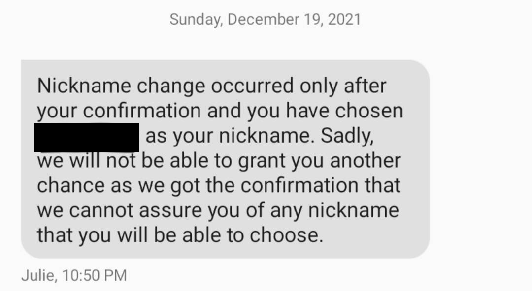 Customer service attempting to blame me for the inability to revert my name. Message came about 10 hours after name changed forced on me- no email sent, no text with instructions on avoiding this mess, and also "not able to grant" another chance is BS, as Niantic has constantly made this claim in various aspects of customer service. Resubmitting the ticket and getting a new/different rep has worked throughout my whole interaction with Niantic, across multiple games, both with my stalking situation starting in Oct 2021 and with prior issues, such as lost raid passes as early as 2017.