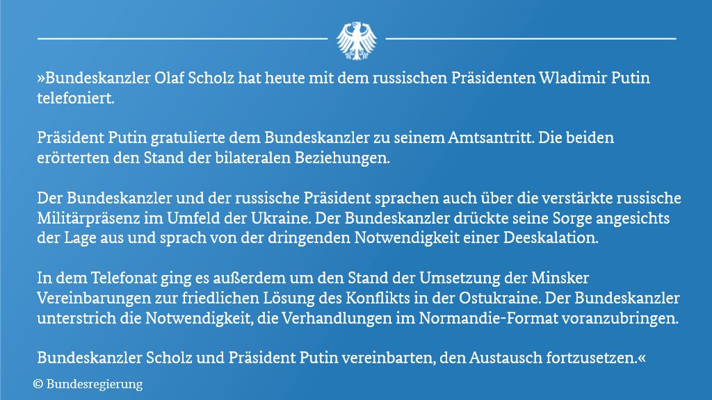 Texttafel mit der Pressemitteilung zum Telefonat mit Präs. Putin: "Bundeskanzler Olaf Scholz hat heute mit dem russischen
Staatspräsidenten Wladimir Putin telefoniert.
Präsident Putin gratulierte dem Bundeskanzler zu seinem
Amtsantritt. Die beiden erörterten den Stand der bilateralen
Beziehungen.
Der Bundeskanzler und der russische Präsident sprachen auch über
die verstärkte russische Militärpräsenz im Umfeld der Ukraine. Der
Bundeskanzler drückte seine Sorge angesichts der Lage aus und
sprach von der dringenden Notwendigkeit einer Deeskalation.
In dem Telefonat ging es außerdem um den Stand der Umsetzung
der Minsker Vereinbarungen zur friedlichen Lösung des Konflikts in
der Ostukraine. Der Bundeskanzler unterstrich die Notwendigkeit,
die Verhandlungen im Normandie-Format voranzubringen.
Bundeskanzler Scholz und Präsident Putin vereinbarten, den
Austausch fortzusetzen."