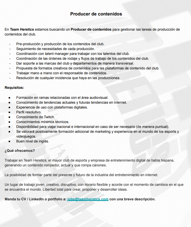 En 2022 entramos de lleno en Twitch, busco una persona para reforzar el área de contenidos en <a href="/TeamHeretics/">Team Heretics</a> "Producer audiovisual", una persona que sea resolutiva, con conocimientos mínimos técnicos y planificada al milímetro.

Será la mano derecha del head of content.