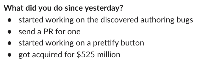 Slack message: What did you do since yesterday?
* started working on the discovered authoring bugs
* send a PR for one
* started working on a prettify button
* got acquired for $525 million
