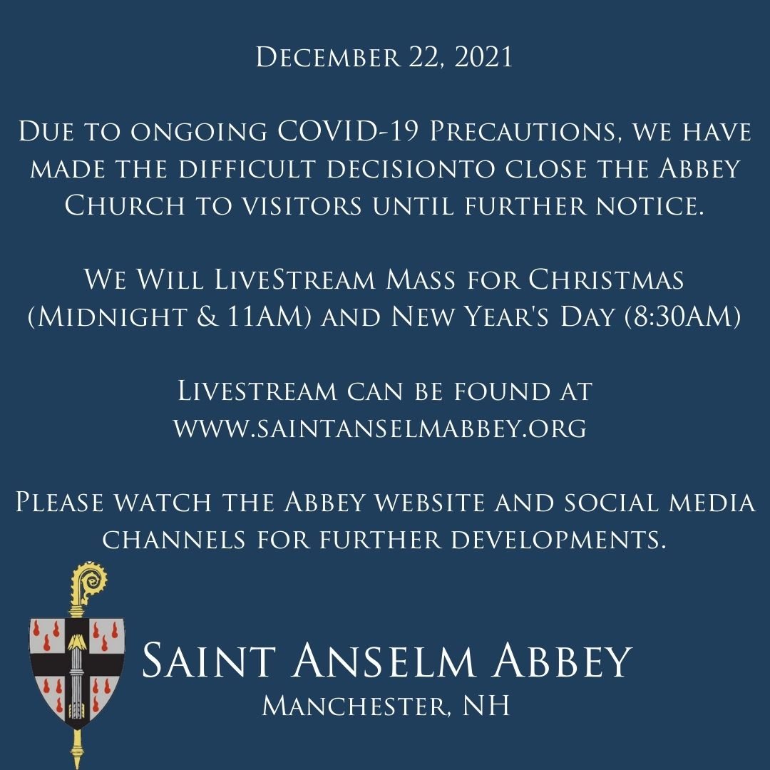 Due to ongoing COVID-19 Precautions, we have made the difficult decision to close the Abbey Church to visitors until further notice. We will Livestream Mass for Christmas (Midnight &amp; 11AM) and New Year's Day (8:30AM).
<a href="/SaintAnselm/">Saint Anselm College</a> <a href="/AnselmianAlumni/">Saint Anselm Alumni</a> <a href="/STA_CampusMin/">StA'sCampusMinistry</a>