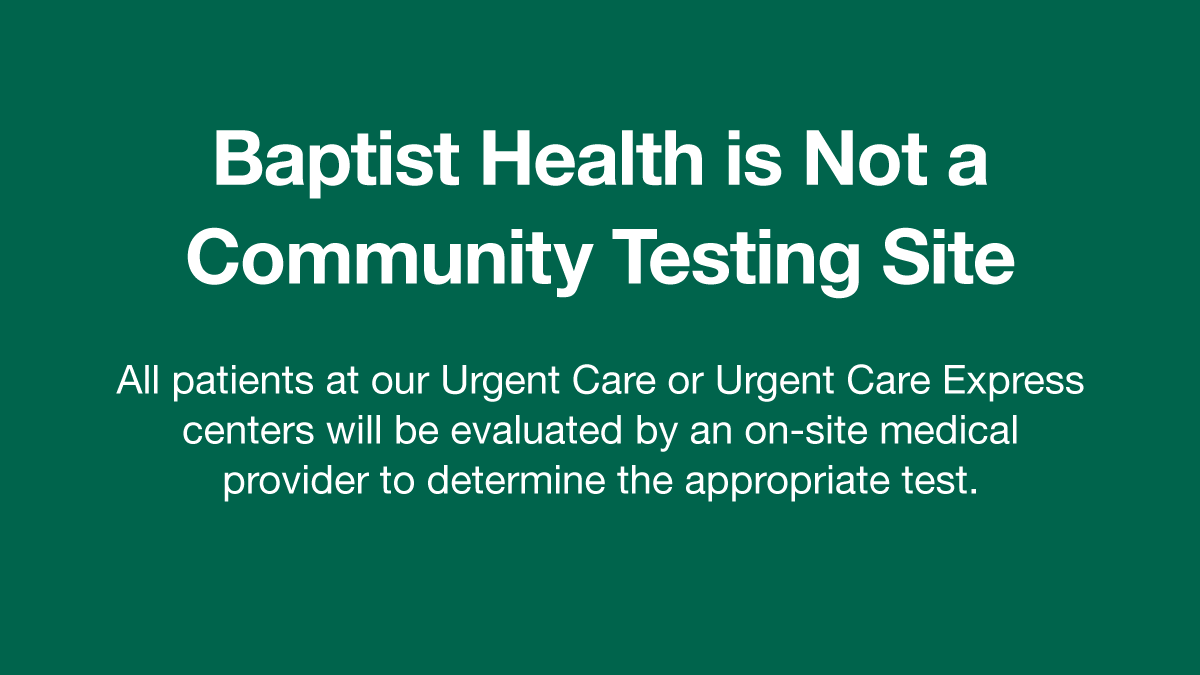 Our urgent care centers will see patients according to severity of illness or injury. Patients will be evaluated to determine the best testing option. Charges will apply. Test result times may vary. For more on COVID-19 testing and community sites, visit BaptistHealth.net/CovidTest