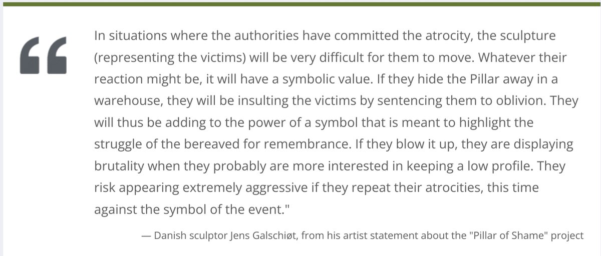 "In situations where the authorities have committed the atrocity, the sculpture (representing the victims) will be very difficult for them to move. Whatever their reaction might be, it will have a symbolic value. If they hide the Pillar away in a warehouse, they will be insulting the victims by sentencing them to oblivion. They will thus be adding to the power of a symbol that is meant to highlight the struggle of the bereaved for remembrance. If they blow it up, they are displaying brutality when they probably are more interested in keeping a low profile. They risk appearing extremely aggressive if they repeat their atrocities, this time against the symbol of the event." --Danish sculptor Jens Galschiøt, from his artist statement about the "Pillar of Shame" project