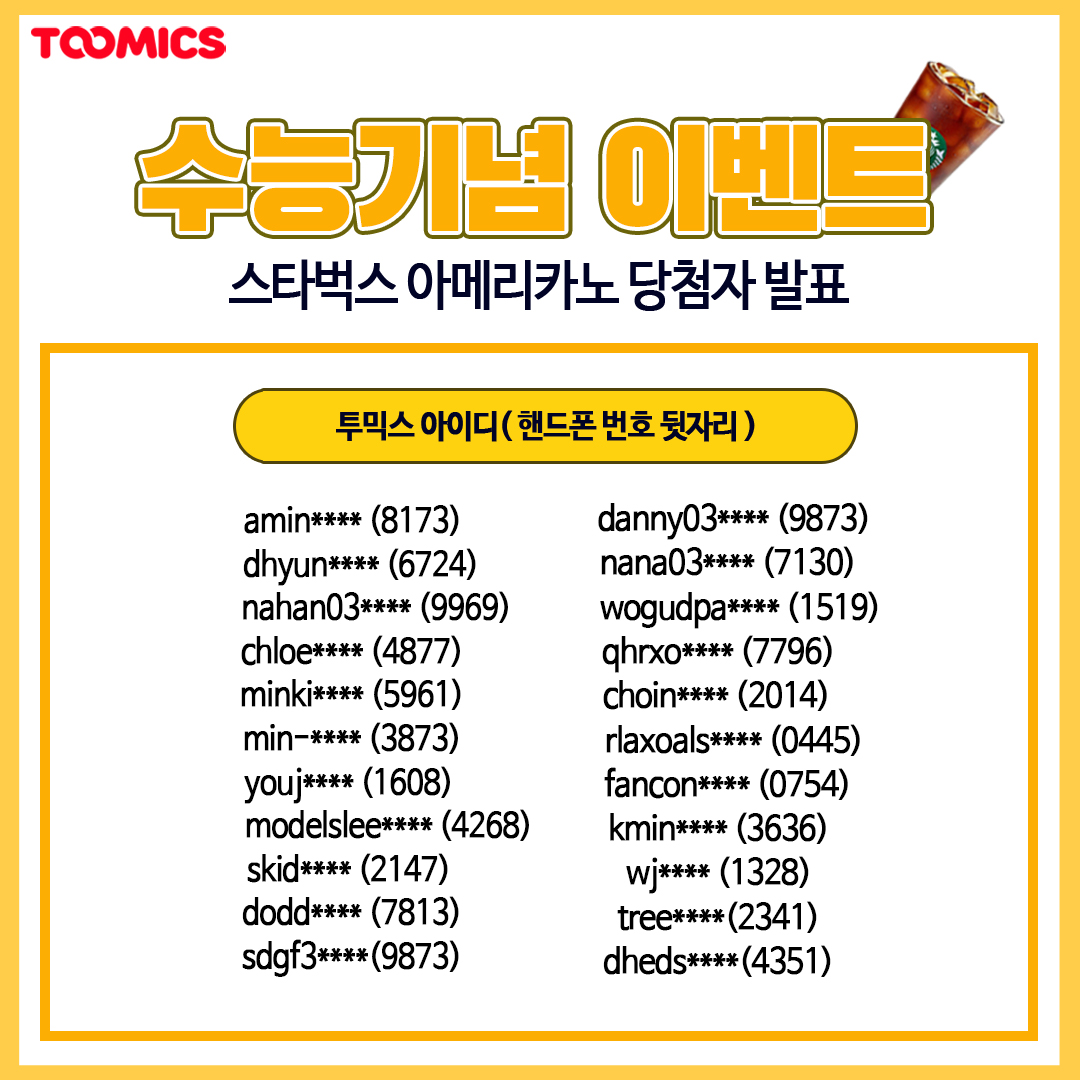 <수험표 인증 EVENT! 당첨자 발표>

투믹스 이벤트에 참여해 주셔서 감사합니다.

✔️ 당첨되신 분들께는 기재해주신 연락처로 스타벅스 아메리카노 기프티콘이 발송될 예정입니다. (12월 다섯째 주 예정)
✔️ 개인정보는 이벤트 종료 후 폐기되므로 오타로 인한 상품 발송 실패는 재발송이 불가합니다.