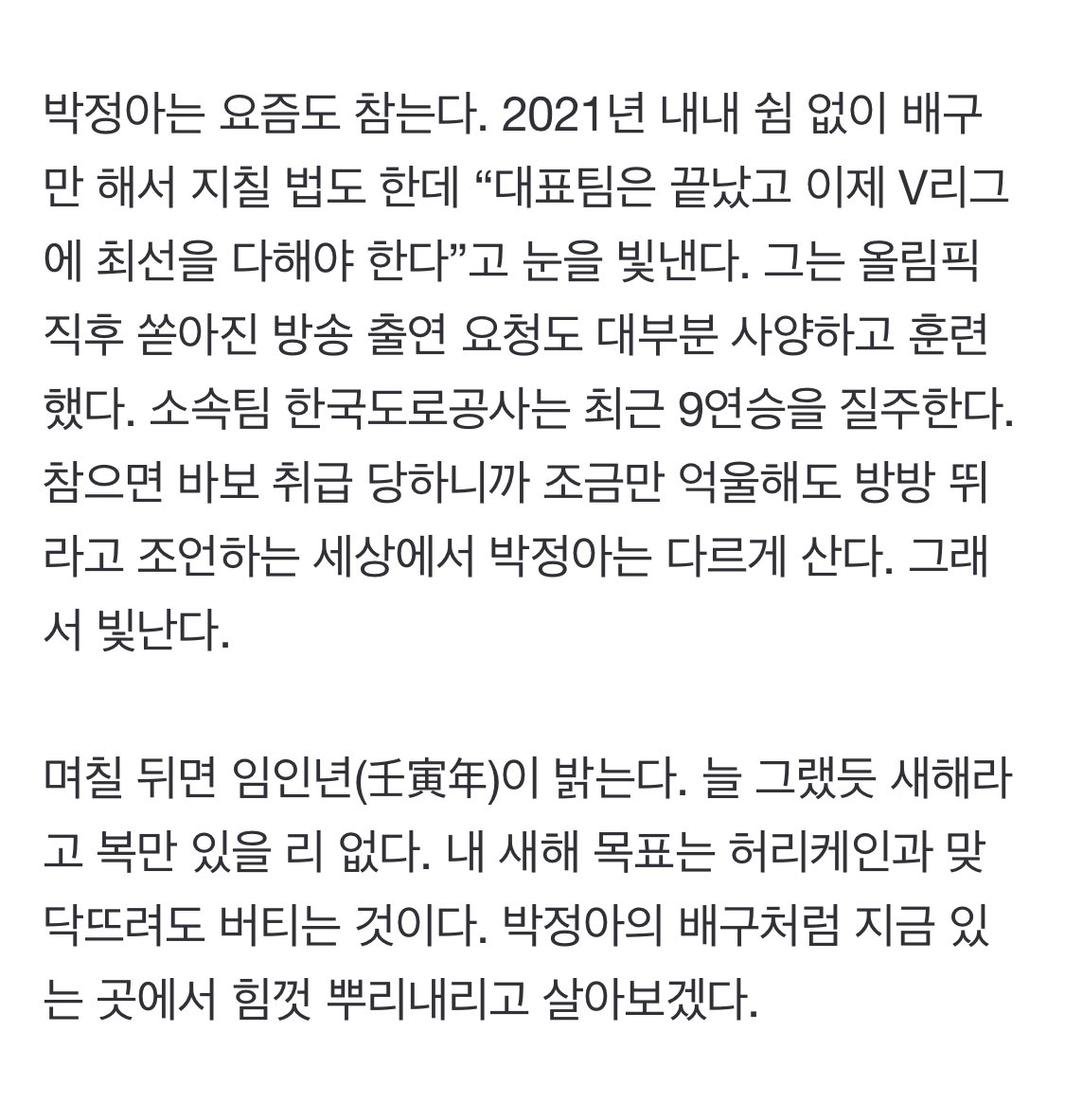 [카페 2030] 새해엔 박정아처럼 (출처 : 조선일보 | 네이버 뉴스) naver.me/xkeIEkxk
갈수록 비대해지는 자아 때문에 목뼈와 혀가 굳고 기본기 훈련을 게을리하는 스타를 많이 봤다. 그래서 박정아(28)가 눈에 띈다. 그는 너도나도 대왕 장미를 자처하는 꽃집에서 안개꽃처럼 있는 선수다.