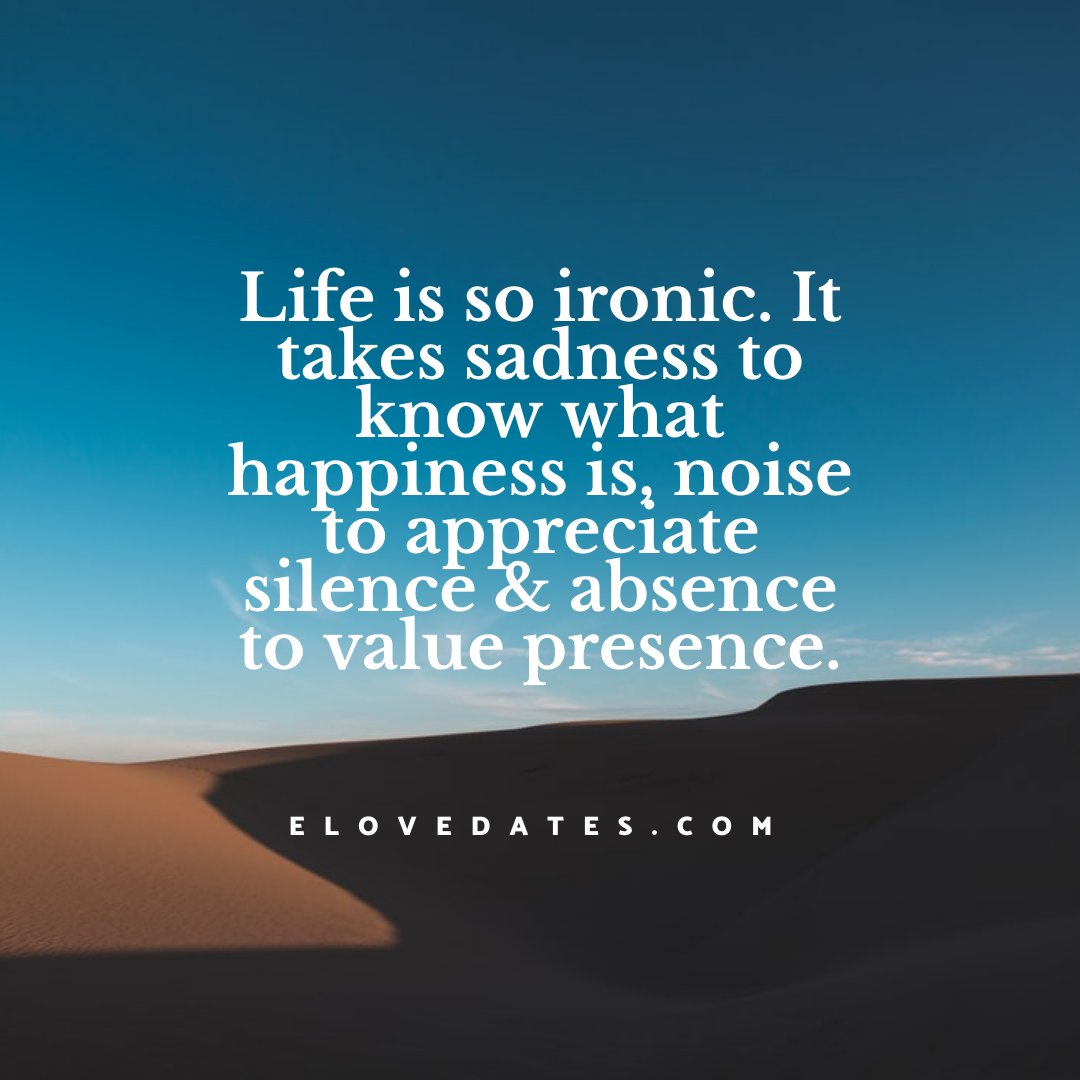 Life is so ironic. It takes sadness to know what happiness is, noise to appreciate silence &amp; absence to value presence.