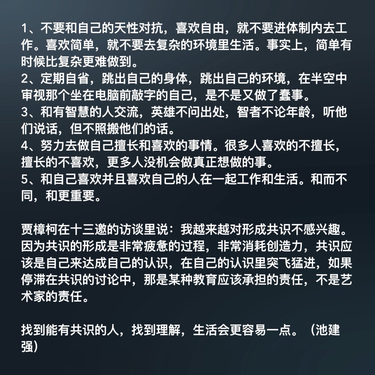 1、不要和自己的天性对抗，喜欢自由，就不要进体制内去工作。喜欢简单，就不要去复杂的环境里生活。事实上，简单有时候比复杂更难做到。
2、定期自省，跳出自己的身体，跳出自己的环境，在半空中审视那个坐在电脑前敲字的自己，是不是又做了蠢事。
3、和有智慧的人交流，英雄不问出处，智者不论年龄，听他们说话，但不照搬他们的话。
4、努力去做自己擅长和喜欢的事情。很多人喜欢的不擅长，擅长的不喜欢，更多人没机会做真正想做的事。
5、和自己喜欢并且喜欢自己的人在一起工作和生活。和而不同，和更重要。

贾樟柯在十三邀的访谈里说：我越来越对形成共识不感兴趣。因为共识的形成是非常疲惫的过程，非常消耗创造力，共识应该是自己来达成自己的认识，在自己的认识里突飞猛进，如果停滞在共识的讨论中，那是某种教育应该承担的责任，不是艺术家的责任。

找到能有共识的人，找到理解，生活会更容易一点。（池建强）