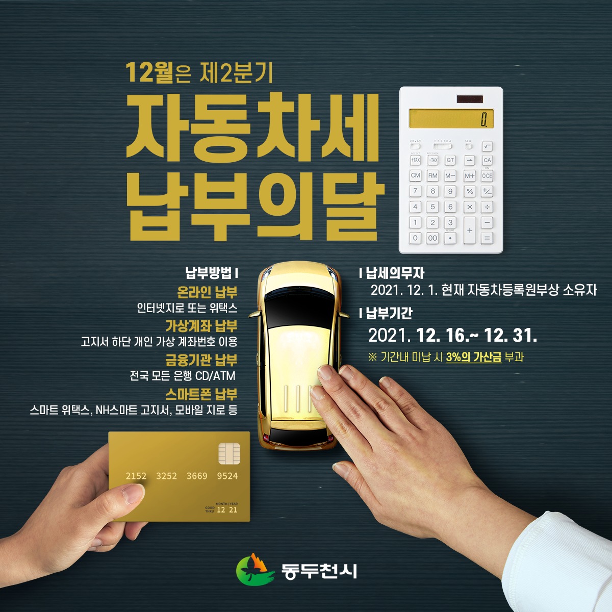 [12월, 제2기분 자동차세 납부하세요~!]

12월은 제2기분 자동차세 납부의 달입니다.

​12월 31일까지 세액을 납부하지 않으실 경우 3%의 가산금이 부과되며, 미납 기간이 늘어나는 만큼 가산세는 늘어납니다.

※ 자동차세 납부 (위텍스) ※
wetax.go.kr/main/