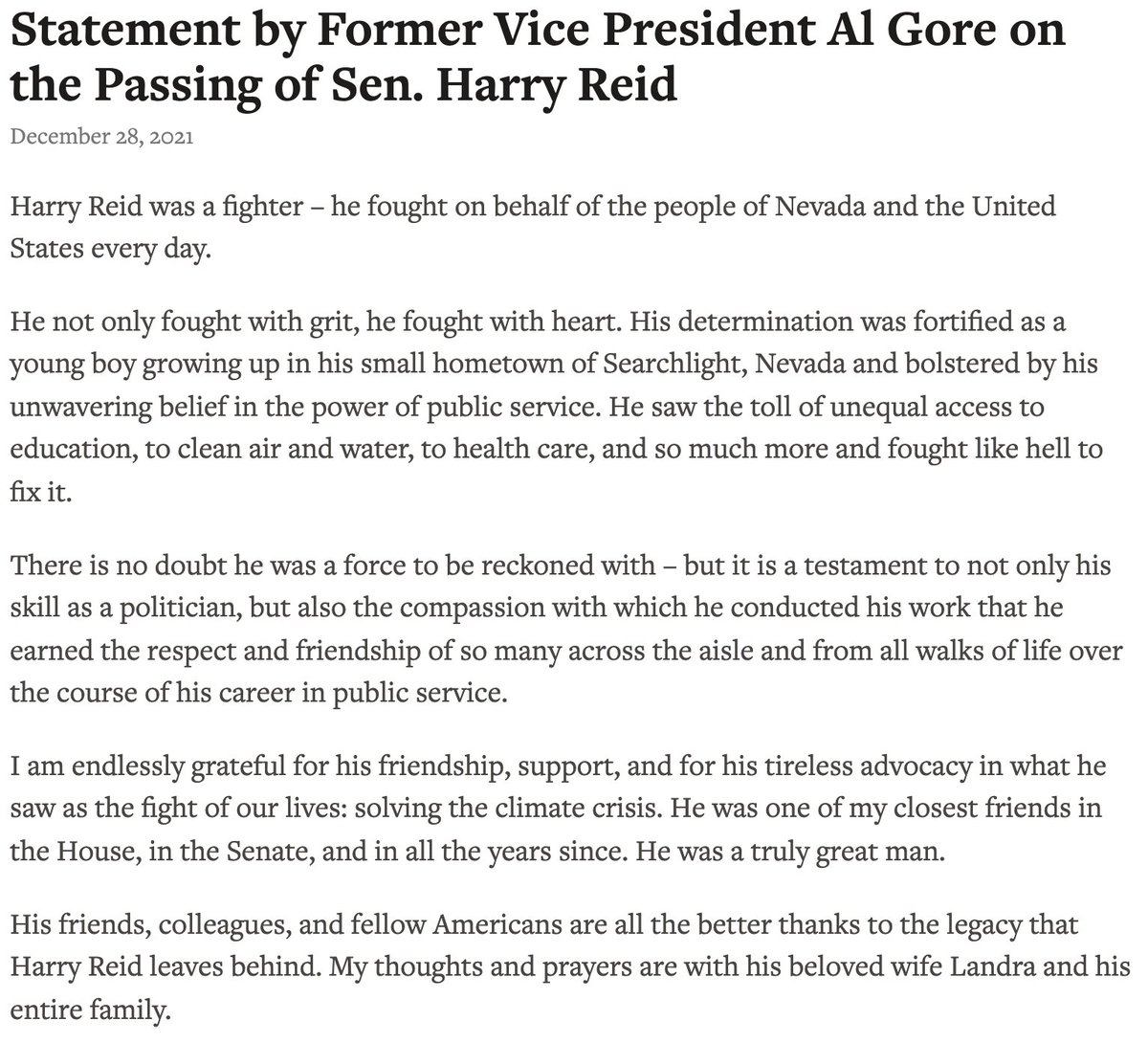 Statement by Former Vice President Al Gore on the Passing of Sen. Harry Reid

December 28, 2021

Harry Reid was a fighter – he fought on behalf of the people of Nevada and the United States every day.

He not only fought with grit, he fought with heart. His determination was fortified as a young boy growing up in his small hometown of Searchlight, Nevada and bolstered by his unwavering belief in the power of public service. He saw the toll of unequal access to education, to clean air and water, to health care, and so much more and fought like hell to fix it.

For the full text of this statement visit: https://www.algore.com/news/statement-by-former-vice-president-al-gore-on-the-passing-of-sen-harry-reid