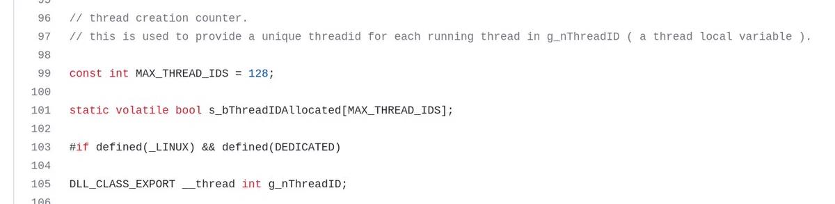 Screenshot of some code on github, showing line numbers 69 through 105:

// thread creation counter.
// this is used to provide a unique threadid for each running thread in g_nThreadID ( a thread local variable ).

const int MAX_THREAD_IDS = 128;

static volatile bool s_bThreadIDAllocated[MAX_THREAD_IDS];

#if defined(_LINUX) && defined(DEDICATED)

DLL_CLASS_EXPORT __thread int g_nThreadID;