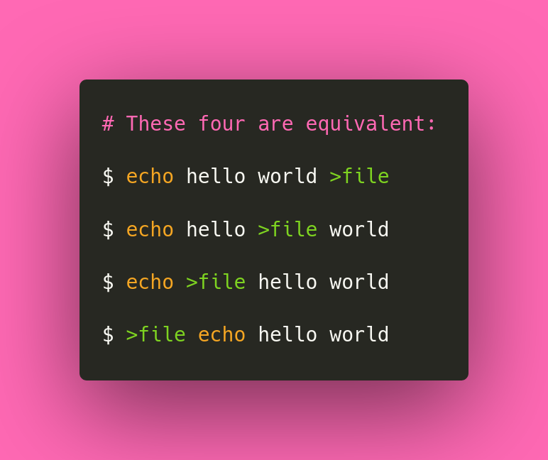 🐚 Did you know? Posix shell input/output redirection doesn't need to be at the end of the command. You can put it at the start or in the middle of the command too:

$ echo >file hello world

✨