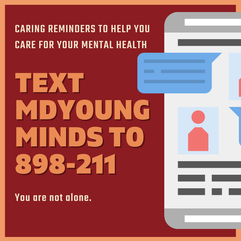 There is no “right” way to feel. If you need someone to talk to about your emotions, or you are experiencing overwhelming feelings, you are not alone. The Maryland Helpline is available 24/7 to give support and resources. Call 211 and press 1 or text MDYOUNG MINDS to 898-211.
