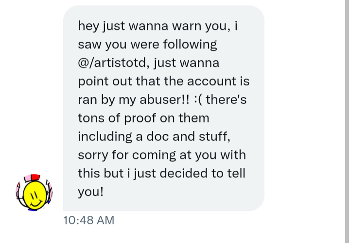 Well, I'm not usually one to make these kinds of posts but I have been informed that @/artistotd is an abuser so I suggest everyone should unfollow if you haven't already :(