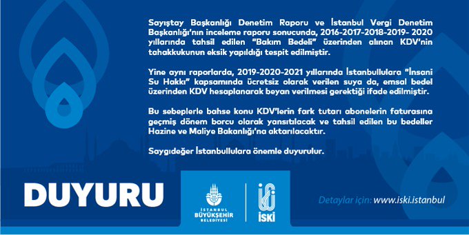 Sayıştay Başkanlığı Denetim Raporu ve İstanbul Vergi Denetim Başkanlığı’nın inceleme raporu sonucunda, 2016-2017-2018-2019- 2020 yıllarında tahsil edilen “Bakım Bedeli” üzerinden alınan KDV’nin tahakkukunun eksik yapıldığı tespit edilmiştir. Yine aynı raporlarda, 2019-2020-2021 yıllarında İstanbullulara “İnsani Su Hakkı” kapsamında ücretsiz olarak verilen suya da, emsal bedel üzerinden KDV hesaplanarak beyan verilmesi gerektiği ifade edilmiştir. Bu sebeplerle bahse konu KDV’lerin fark tutarı abonelerin faturasına geçmiş dönem borcu olarak yansıtılacak ve tahsil edilen bu bedeller Hazine ve Maliye Bakanlığı’na aktarılacaktır. Saygıdeğer İstanbullulara önemle duyurulur.