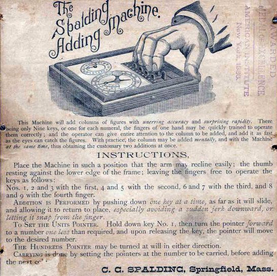 the instruction slip for the Spalding Adding Machine. It reads: this machine will add columns of figures with unerring accuracy and surprising rapidity. There being only nine keys, or one for each numeral, the figures of one hand may be quickly trained to operate them correctly; and the operator can give them attention to the column to be added, and add it as fast as the eyes can catch the figures. With practice, the column may be added mentally, and with the machine at the same time, thus obtaining the customary two additions at once. Instructions, Place the machine in such a position that the arm may recline easily; the thumb resting against the lower edge of the frame; leaving the fingers free to operate the keys as follows: Nos. 1, 2 and 3 with the first, 4 and 5 with the second, 6 and 7 with the third and 8 and 9 with the fourth finger. Addition is performed by pushing down one key at a time, as far as it will slide, and allowing it to return to place, especially avoid...