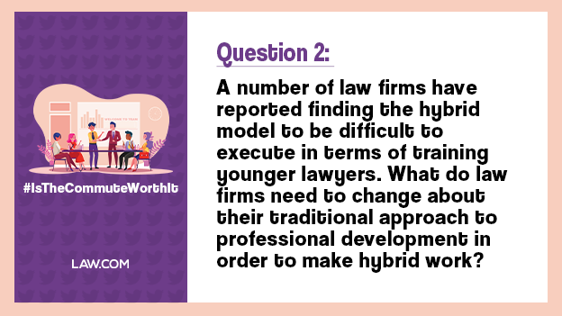 Q2. A number of law firms have reported finding the hybrid model to be difficult to execute in terms of training younger lawyers. What do law firms need to change about their traditional approach to professional development in order to make hybrid work? #IsTheCommuteWorthIt