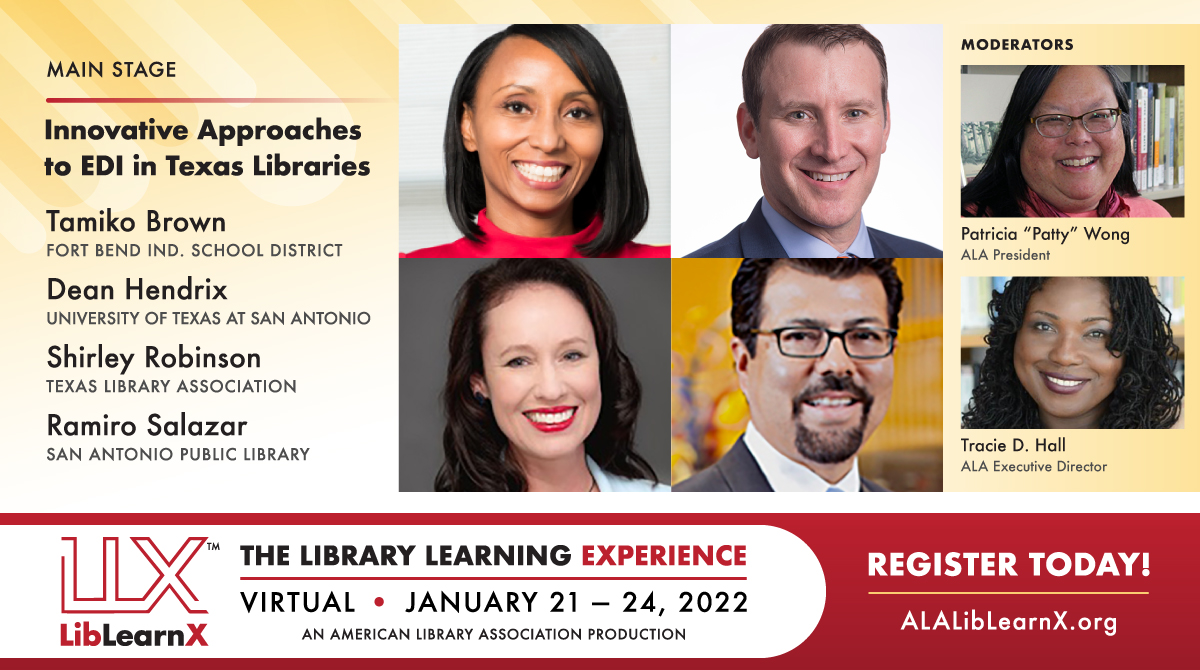 Main StageInnovative Approaches to EDI in Texas Libraries
Ramiro Salazar – San Antonio Public Library
Tamiko Brown – Fort Bend Independent School District
Dean Hendrix – University of Texas at San Antonio
Shirley Robinson – Texas Library Association
Moderators: Patricia "Patty" Wong, ALA President, Tracie D. Hall, ALA Executive Director
LLX - LibLearnX: The Library Learning Experience - Virtual, January 21-24, 2022, An American Library Association Production, Register Today! ALALibLearnX.org