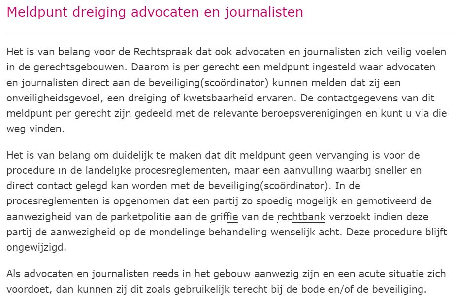 Het van belang dat advocaten zich veilig voelen in de gerechtsgebouwen. De <a href="/RechtspraakNL/">Rechtspraak</a> heeft per gerecht een meldpunt ingesteld waar advocaten direct aan de beveiliging kunnen melden dat zij een onveiligheidsgevoel, dreiging of kwetsbaarheid ervaren (rechtspraak.nl/Persinformatie)