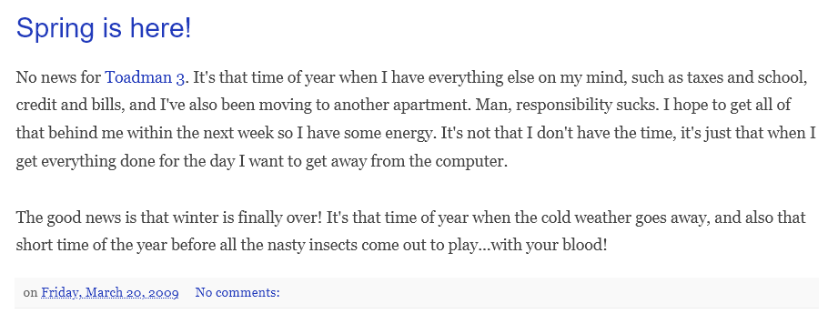 joekingus's tweet photo. Snippets from my old blog (2009 - 2013) that documents the genesis of Toad On Fire (aka Toadman 3) and struggles along the way. I was 24 when I started it, and 36 when I released it. This game was certainly not made overnight. (more pics in replies)
#toadonfire #gamedev #indiedev https://t.co/dW5iwGwpPD