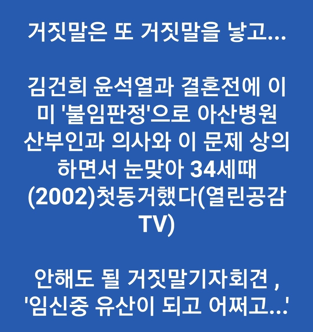 김건희의 기자회견이 대국민 사기였다.
김건희 "임신중 유산이 되었다. 윤석열과 결혼후 임신을 했는데 남편의 일, 직장 일로 바빠서 아이를 잃었다”

팩트: 
열린공감TV “김건희 윤석열과 결혼전에 이미 ‘불임판정’으로 아산 병원 산부인과 의사와 이 문제 상담하다가, 눈이 맞아 34세때 첫 동거했다”