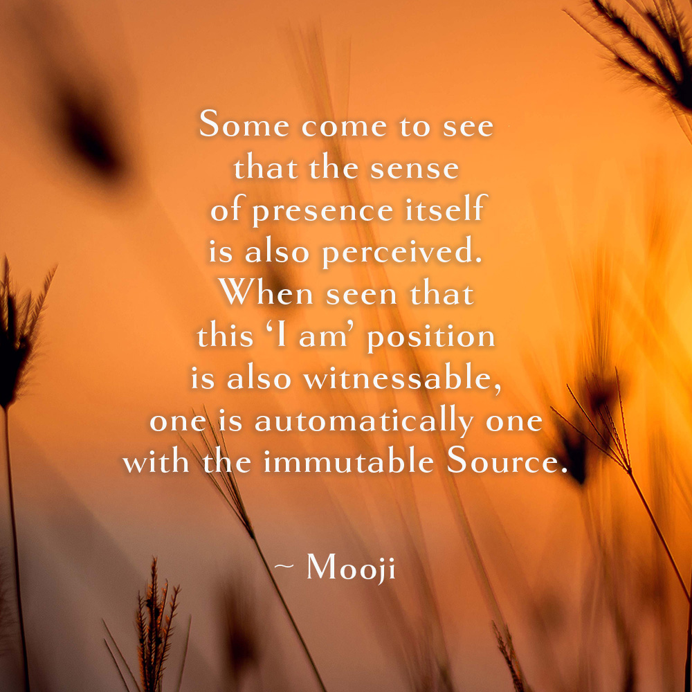 moojiji's tweet photo. Some come to see 
that the sense
of presence itself 
is also perceived.
When seen that 
this ‘I am’ position 
is also witnessable,
one is automatically one 
with the immutable Source.

~ Mooji https://t.co/cGYpxo2Q4O