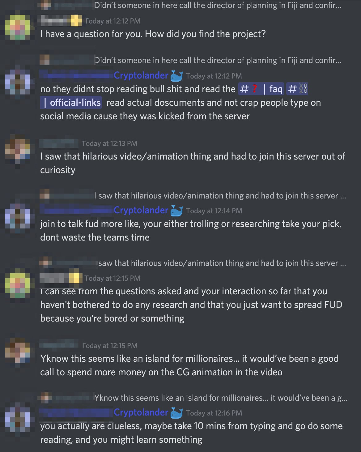 Discord:
Cryptolander 1: I have a question for you. How did you find the project?
Cryptolander 2: no they didnt stop reading bull shit and read the #faq #official-links  read actual doscuments and not crap people type on social media cause they was kicked from the server
Person 1: I saw that hilarious video/animation thing and had to join this server out of curiosity
Cryptolander 2: join to talk fud more like, your either trolling or researching take your pick, dont waste the teams time
Cryptolander 1: I can see from the questions asked and your interaction so far that you haven't bothered to do any research and that you just want to spread FUD because you're bored or something
Person 1: Yknow this seems like an island for millionaires… it would’ve been a good call to spend more money on the CG animation in the video
Cryptolander 2: you actually are clueless, maybe take 10 mins from typing and go do some reading, and you might learn something