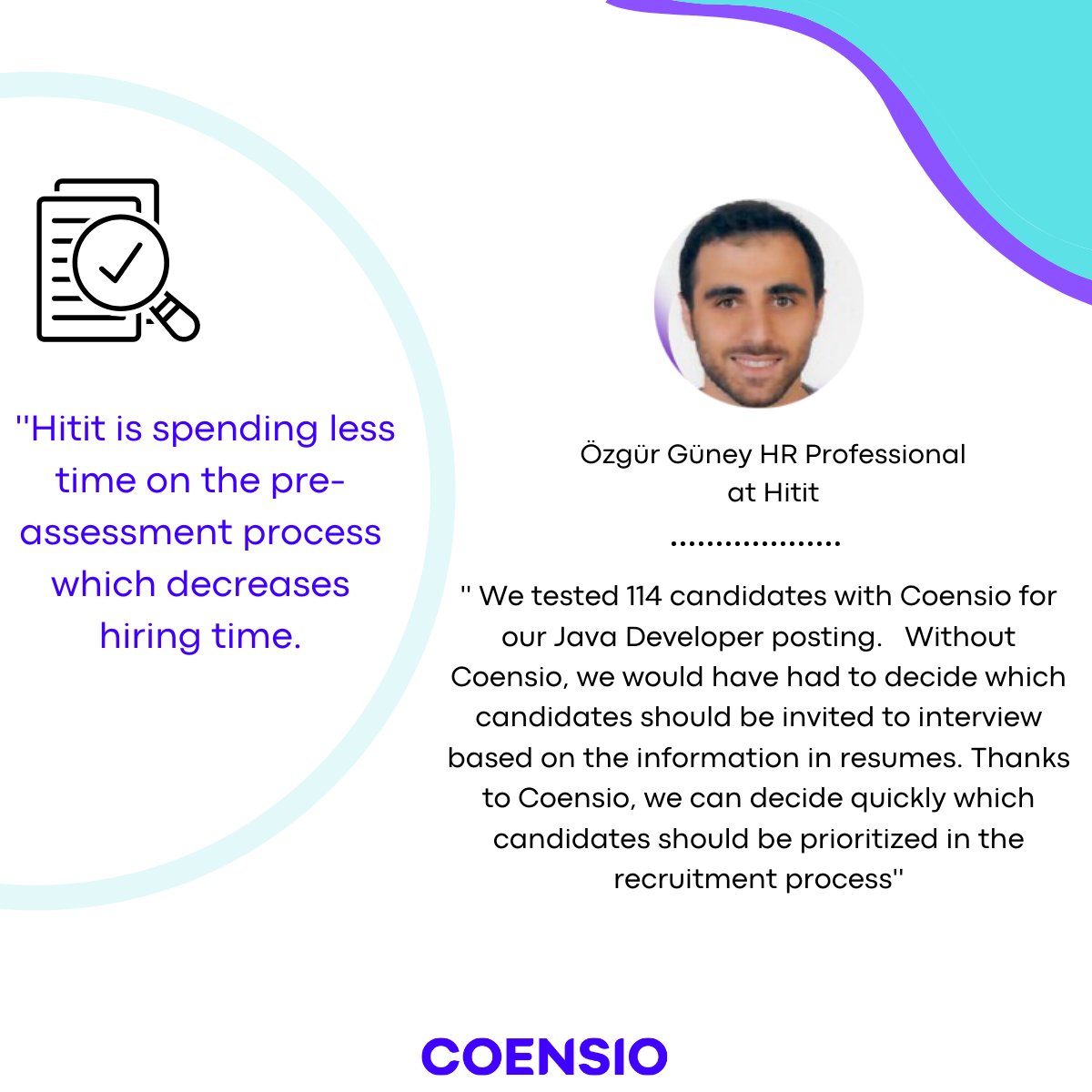 Hitit chose Coensio to improve CV screening process and reduce time to hire by almost 90%.

Thank you for sharing with us the advantages that Coensio provides for you Ozgur!

If you want to improve your HR screening process,
> bit.ly/3DeBTVX