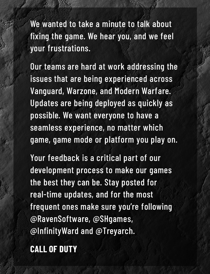 We wanted to take a minute to talk about fixing the game. We hear you and we feel your frustrations. Our teams are hard at work addressing the issues that are being experienced across Vanguard, Warzone, and Modern Warfare. Updates are being deployed as quickly as possible. We want everyone to have a seamless experience, no matter which game, game mode or platform you play on. Your feedback is a critical part of our development process to make our games the best they can be. Stay posted for real-time updates, and for the most frequent ones make sure you’re following @Ravensoftware, @SHgames, @InfinityWard and @Treyarch.